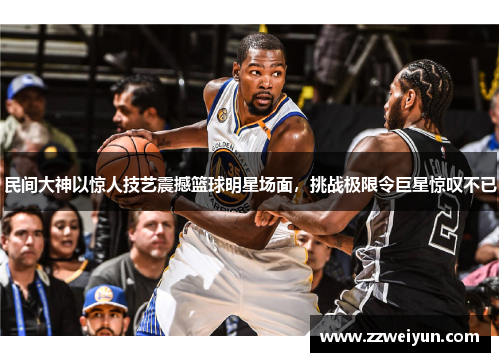 民间大神以惊人技艺震撼篮球明星场面，挑战极限令巨星惊叹不已