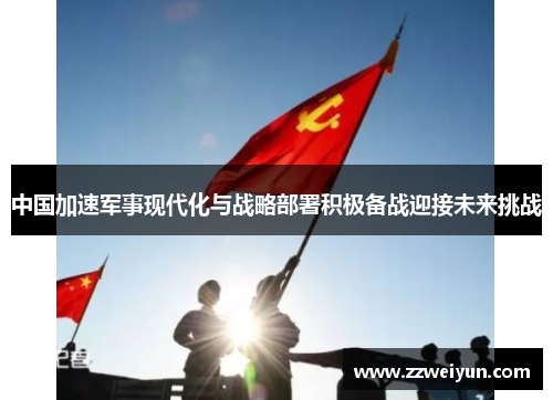 中国加速军事现代化与战略部署积极备战迎接未来挑战