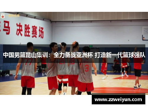 中国男篮昆山集训：全力备战亚洲杯 打造新一代篮球强队