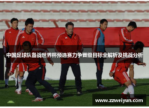 中国足球队备战世界杯预选赛力争晋级目标全解析及挑战分析